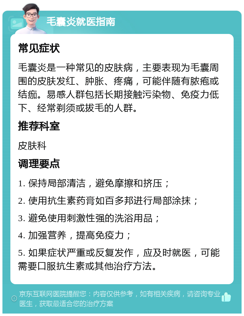 毛囊炎就医指南 常见症状 毛囊炎是一种常见的皮肤病，主要表现为毛囊周围的皮肤发红、肿胀、疼痛，可能伴随有脓疱或结痂。易感人群包括长期接触污染物、免疫力低下、经常剃须或拔毛的人群。 推荐科室 皮肤科 调理要点 1. 保持局部清洁，避免摩擦和挤压； 2. 使用抗生素药膏如百多邦进行局部涂抹； 3. 避免使用刺激性强的洗浴用品； 4. 加强营养，提高免疫力； 5. 如果症状严重或反复发作，应及时就医，可能需要口服抗生素或其他治疗方法。