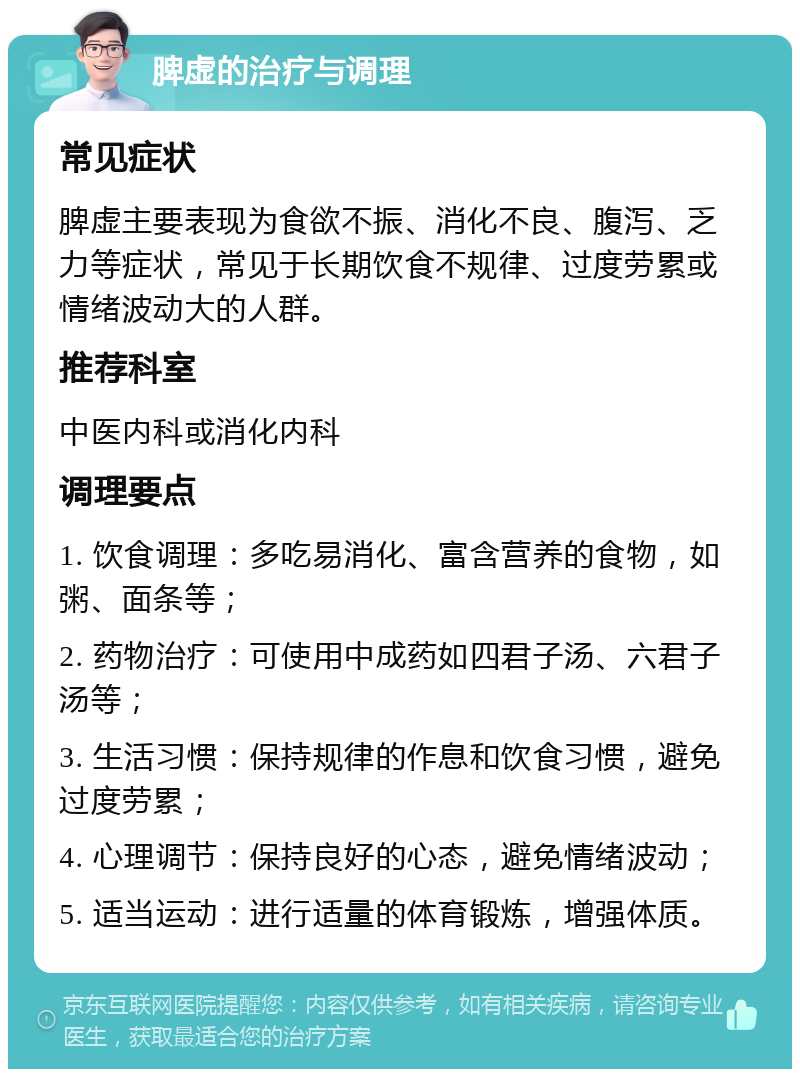 脾虚的治疗与调理 常见症状 脾虚主要表现为食欲不振、消化不良、腹泻、乏力等症状，常见于长期饮食不规律、过度劳累或情绪波动大的人群。 推荐科室 中医内科或消化内科 调理要点 1. 饮食调理：多吃易消化、富含营养的食物，如粥、面条等； 2. 药物治疗：可使用中成药如四君子汤、六君子汤等； 3. 生活习惯：保持规律的作息和饮食习惯，避免过度劳累； 4. 心理调节：保持良好的心态，避免情绪波动； 5. 适当运动：进行适量的体育锻炼，增强体质。