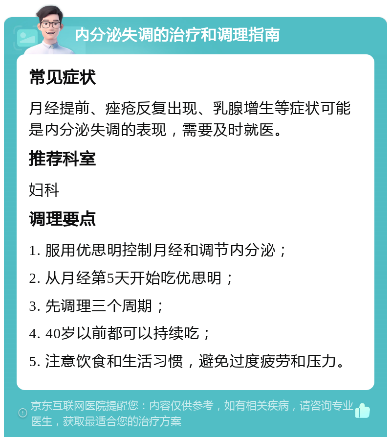 内分泌失调的治疗和调理指南 常见症状 月经提前、痤疮反复出现、乳腺增生等症状可能是内分泌失调的表现，需要及时就医。 推荐科室 妇科 调理要点 1. 服用优思明控制月经和调节内分泌； 2. 从月经第5天开始吃优思明； 3. 先调理三个周期； 4. 40岁以前都可以持续吃； 5. 注意饮食和生活习惯，避免过度疲劳和压力。