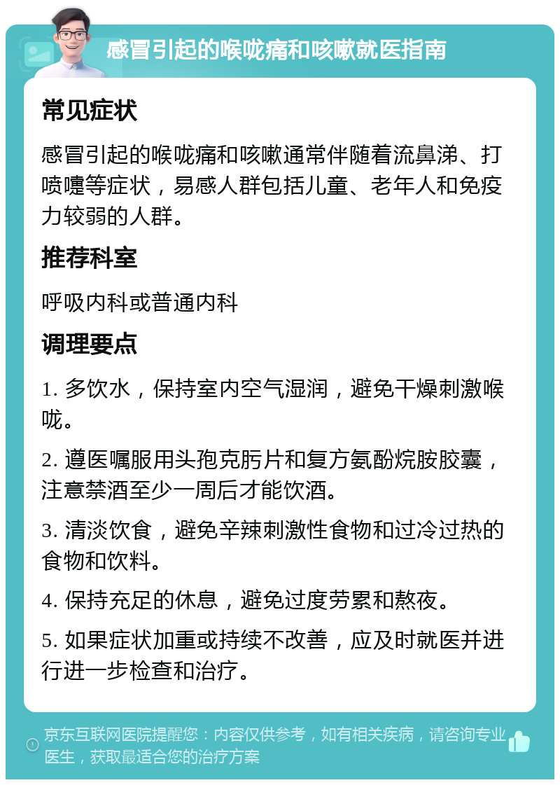 感冒引起的喉咙痛和咳嗽就医指南 常见症状 感冒引起的喉咙痛和咳嗽通常伴随着流鼻涕、打喷嚏等症状，易感人群包括儿童、老年人和免疫力较弱的人群。 推荐科室 呼吸内科或普通内科 调理要点 1. 多饮水，保持室内空气湿润，避免干燥刺激喉咙。 2. 遵医嘱服用头孢克肟片和复方氨酚烷胺胶囊，注意禁酒至少一周后才能饮酒。 3. 清淡饮食，避免辛辣刺激性食物和过冷过热的食物和饮料。 4. 保持充足的休息，避免过度劳累和熬夜。 5. 如果症状加重或持续不改善，应及时就医并进行进一步检查和治疗。