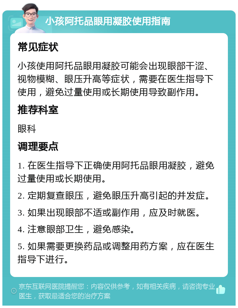 小孩阿托品眼用凝胶使用指南 常见症状 小孩使用阿托品眼用凝胶可能会出现眼部干涩、视物模糊、眼压升高等症状，需要在医生指导下使用，避免过量使用或长期使用导致副作用。 推荐科室 眼科 调理要点 1. 在医生指导下正确使用阿托品眼用凝胶，避免过量使用或长期使用。 2. 定期复查眼压，避免眼压升高引起的并发症。 3. 如果出现眼部不适或副作用，应及时就医。 4. 注意眼部卫生，避免感染。 5. 如果需要更换药品或调整用药方案，应在医生指导下进行。