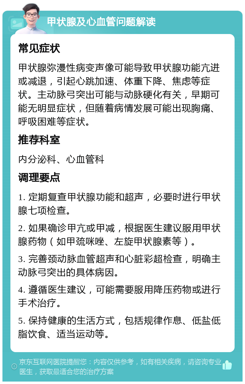 甲状腺及心血管问题解读 常见症状 甲状腺弥漫性病变声像可能导致甲状腺功能亢进或减退，引起心跳加速、体重下降、焦虑等症状。主动脉弓突出可能与动脉硬化有关，早期可能无明显症状，但随着病情发展可能出现胸痛、呼吸困难等症状。 推荐科室 内分泌科、心血管科 调理要点 1. 定期复查甲状腺功能和超声，必要时进行甲状腺七项检查。 2. 如果确诊甲亢或甲减，根据医生建议服用甲状腺药物（如甲巯咪唑、左旋甲状腺素等）。 3. 完善颈动脉血管超声和心脏彩超检查，明确主动脉弓突出的具体病因。 4. 遵循医生建议，可能需要服用降压药物或进行手术治疗。 5. 保持健康的生活方式，包括规律作息、低盐低脂饮食、适当运动等。