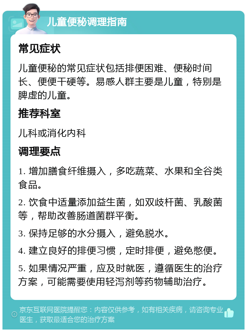 儿童便秘调理指南 常见症状 儿童便秘的常见症状包括排便困难、便秘时间长、便便干硬等。易感人群主要是儿童，特别是脾虚的儿童。 推荐科室 儿科或消化内科 调理要点 1. 增加膳食纤维摄入，多吃蔬菜、水果和全谷类食品。 2. 饮食中适量添加益生菌，如双歧杆菌、乳酸菌等，帮助改善肠道菌群平衡。 3. 保持足够的水分摄入，避免脱水。 4. 建立良好的排便习惯，定时排便，避免憋便。 5. 如果情况严重，应及时就医，遵循医生的治疗方案，可能需要使用轻泻剂等药物辅助治疗。