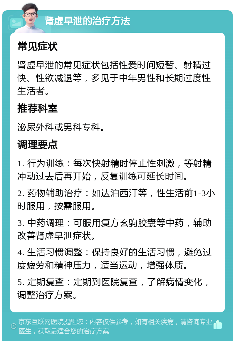 肾虚早泄的治疗方法 常见症状 肾虚早泄的常见症状包括性爱时间短暂、射精过快、性欲减退等，多见于中年男性和长期过度性生活者。 推荐科室 泌尿外科或男科专科。 调理要点 1. 行为训练：每次快射精时停止性刺激，等射精冲动过去后再开始，反复训练可延长时间。 2. 药物辅助治疗：如达泊西汀等，性生活前1-3小时服用，按需服用。 3. 中药调理：可服用复方玄驹胶囊等中药，辅助改善肾虚早泄症状。 4. 生活习惯调整：保持良好的生活习惯，避免过度疲劳和精神压力，适当运动，增强体质。 5. 定期复查：定期到医院复查，了解病情变化，调整治疗方案。