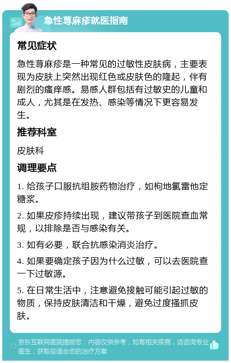 急性荨麻疹就医指南 常见症状 急性荨麻疹是一种常见的过敏性皮肤病，主要表现为皮肤上突然出现红色或皮肤色的隆起，伴有剧烈的瘙痒感。易感人群包括有过敏史的儿童和成人，尤其是在发热、感染等情况下更容易发生。 推荐科室 皮肤科 调理要点 1. 给孩子口服抗组胺药物治疗，如枸地氯雷他定糖浆。 2. 如果皮疹持续出现，建议带孩子到医院查血常规，以排除是否与感染有关。 3. 如有必要，联合抗感染消炎治疗。 4. 如果要确定孩子因为什么过敏，可以去医院查一下过敏源。 5. 在日常生活中，注意避免接触可能引起过敏的物质，保持皮肤清洁和干燥，避免过度搔抓皮肤。