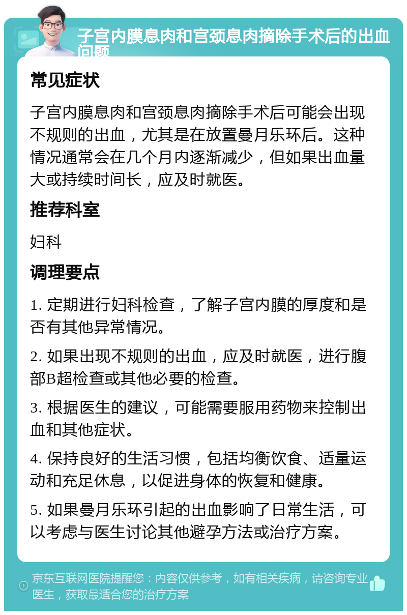 子宫内膜息肉和宫颈息肉摘除手术后的出血问题 常见症状 子宫内膜息肉和宫颈息肉摘除手术后可能会出现不规则的出血，尤其是在放置曼月乐环后。这种情况通常会在几个月内逐渐减少，但如果出血量大或持续时间长，应及时就医。 推荐科室 妇科 调理要点 1. 定期进行妇科检查，了解子宫内膜的厚度和是否有其他异常情况。 2. 如果出现不规则的出血，应及时就医，进行腹部B超检查或其他必要的检查。 3. 根据医生的建议，可能需要服用药物来控制出血和其他症状。 4. 保持良好的生活习惯，包括均衡饮食、适量运动和充足休息，以促进身体的恢复和健康。 5. 如果曼月乐环引起的出血影响了日常生活，可以考虑与医生讨论其他避孕方法或治疗方案。