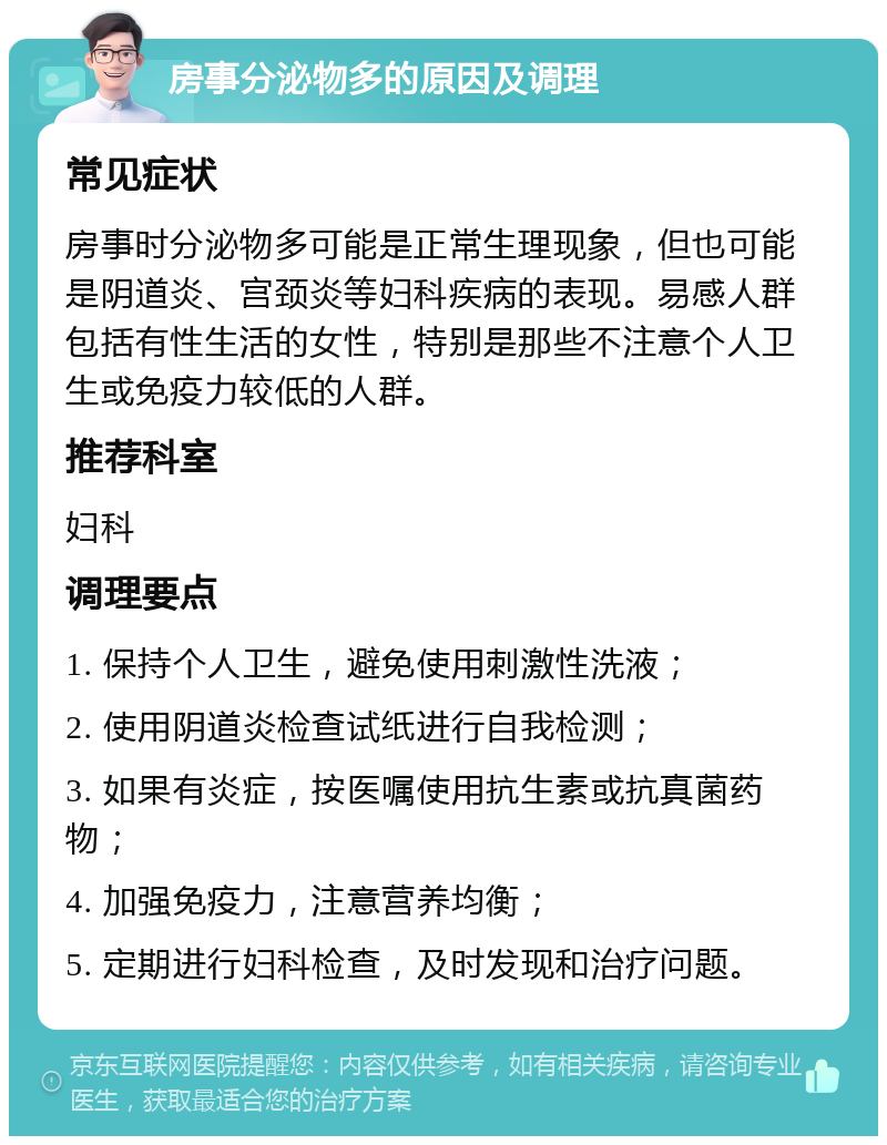 房事分泌物多的原因及调理 常见症状 房事时分泌物多可能是正常生理现象，但也可能是阴道炎、宫颈炎等妇科疾病的表现。易感人群包括有性生活的女性，特别是那些不注意个人卫生或免疫力较低的人群。 推荐科室 妇科 调理要点 1. 保持个人卫生，避免使用刺激性洗液； 2. 使用阴道炎检查试纸进行自我检测； 3. 如果有炎症，按医嘱使用抗生素或抗真菌药物； 4. 加强免疫力，注意营养均衡； 5. 定期进行妇科检查，及时发现和治疗问题。