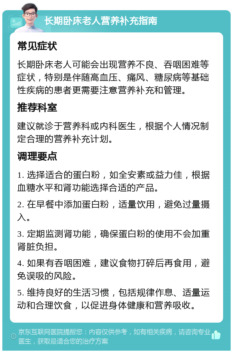 长期卧床老人营养补充指南 常见症状 长期卧床老人可能会出现营养不良、吞咽困难等症状，特别是伴随高血压、痛风、糖尿病等基础性疾病的患者更需要注意营养补充和管理。 推荐科室 建议就诊于营养科或内科医生，根据个人情况制定合理的营养补充计划。 调理要点 1. 选择适合的蛋白粉，如全安素或益力佳，根据血糖水平和肾功能选择合适的产品。 2. 在早餐中添加蛋白粉，适量饮用，避免过量摄入。 3. 定期监测肾功能，确保蛋白粉的使用不会加重肾脏负担。 4. 如果有吞咽困难，建议食物打碎后再食用，避免误吸的风险。 5. 维持良好的生活习惯，包括规律作息、适量运动和合理饮食，以促进身体健康和营养吸收。