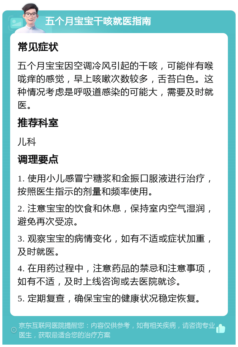 五个月宝宝干咳就医指南 常见症状 五个月宝宝因空调冷风引起的干咳，可能伴有喉咙痒的感觉，早上咳嗽次数较多，舌苔白色。这种情况考虑是呼吸道感染的可能大，需要及时就医。 推荐科室 儿科 调理要点 1. 使用小儿感冒宁糖浆和金振口服液进行治疗，按照医生指示的剂量和频率使用。 2. 注意宝宝的饮食和休息，保持室内空气湿润，避免再次受凉。 3. 观察宝宝的病情变化，如有不适或症状加重，及时就医。 4. 在用药过程中，注意药品的禁忌和注意事项，如有不适，及时上线咨询或去医院就诊。 5. 定期复查，确保宝宝的健康状况稳定恢复。