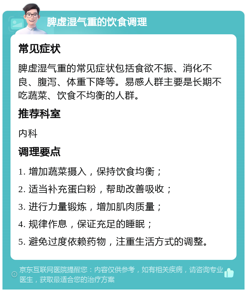 脾虚湿气重的饮食调理 常见症状 脾虚湿气重的常见症状包括食欲不振、消化不良、腹泻、体重下降等。易感人群主要是长期不吃蔬菜、饮食不均衡的人群。 推荐科室 内科 调理要点 1. 增加蔬菜摄入，保持饮食均衡； 2. 适当补充蛋白粉，帮助改善吸收； 3. 进行力量锻炼，增加肌肉质量； 4. 规律作息，保证充足的睡眠； 5. 避免过度依赖药物，注重生活方式的调整。