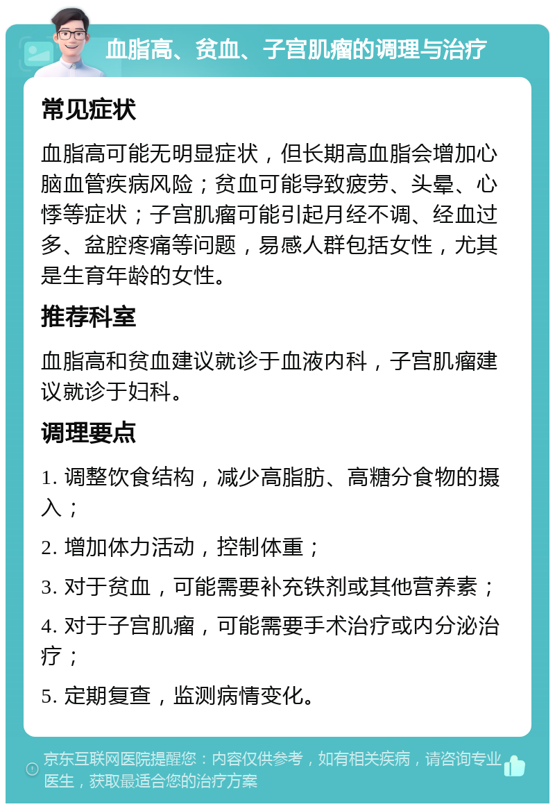 血脂高、贫血、子宫肌瘤的调理与治疗 常见症状 血脂高可能无明显症状，但长期高血脂会增加心脑血管疾病风险；贫血可能导致疲劳、头晕、心悸等症状；子宫肌瘤可能引起月经不调、经血过多、盆腔疼痛等问题，易感人群包括女性，尤其是生育年龄的女性。 推荐科室 血脂高和贫血建议就诊于血液内科，子宫肌瘤建议就诊于妇科。 调理要点 1. 调整饮食结构，减少高脂肪、高糖分食物的摄入； 2. 增加体力活动，控制体重； 3. 对于贫血，可能需要补充铁剂或其他营养素； 4. 对于子宫肌瘤，可能需要手术治疗或内分泌治疗； 5. 定期复查，监测病情变化。