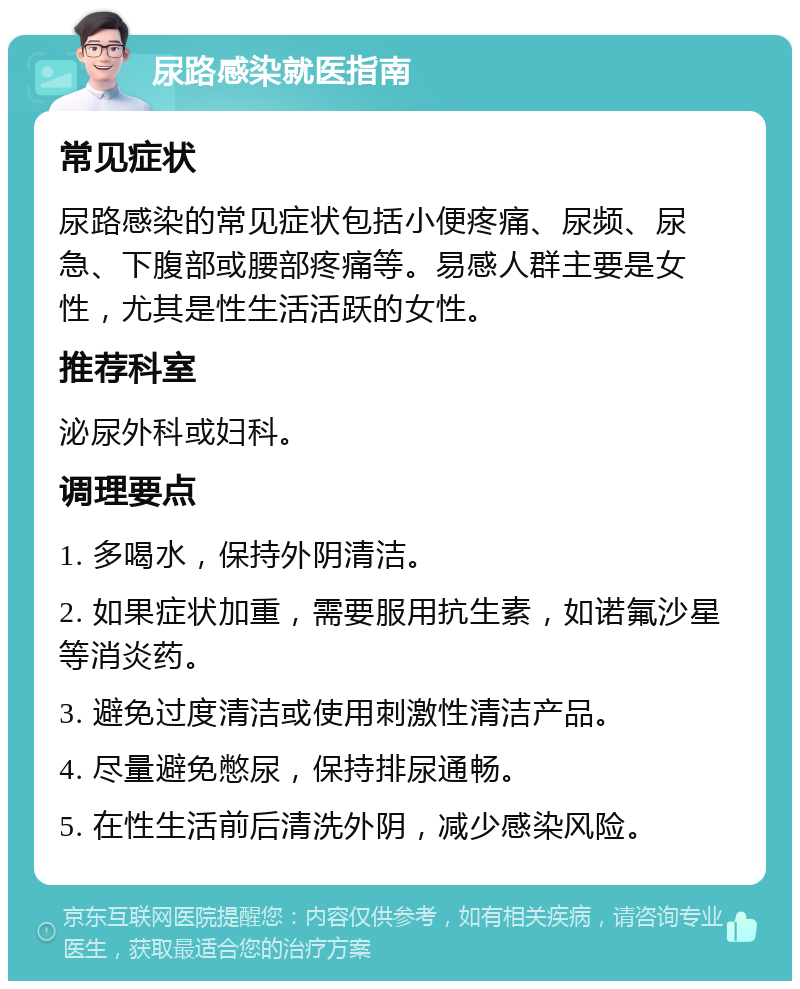 尿路感染就医指南 常见症状 尿路感染的常见症状包括小便疼痛、尿频、尿急、下腹部或腰部疼痛等。易感人群主要是女性，尤其是性生活活跃的女性。 推荐科室 泌尿外科或妇科。 调理要点 1. 多喝水，保持外阴清洁。 2. 如果症状加重，需要服用抗生素，如诺氟沙星等消炎药。 3. 避免过度清洁或使用刺激性清洁产品。 4. 尽量避免憋尿，保持排尿通畅。 5. 在性生活前后清洗外阴，减少感染风险。