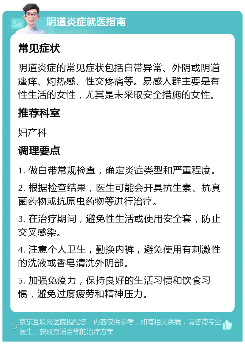 阴道炎症就医指南 常见症状 阴道炎症的常见症状包括白带异常、外阴或阴道瘙痒、灼热感、性交疼痛等。易感人群主要是有性生活的女性，尤其是未采取安全措施的女性。 推荐科室 妇产科 调理要点 1. 做白带常规检查，确定炎症类型和严重程度。 2. 根据检查结果，医生可能会开具抗生素、抗真菌药物或抗原虫药物等进行治疗。 3. 在治疗期间，避免性生活或使用安全套，防止交叉感染。 4. 注意个人卫生，勤换内裤，避免使用有刺激性的洗液或香皂清洗外阴部。 5. 加强免疫力，保持良好的生活习惯和饮食习惯，避免过度疲劳和精神压力。