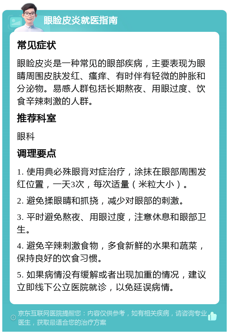 眼睑皮炎就医指南 常见症状 眼睑皮炎是一种常见的眼部疾病，主要表现为眼睛周围皮肤发红、瘙痒、有时伴有轻微的肿胀和分泌物。易感人群包括长期熬夜、用眼过度、饮食辛辣刺激的人群。 推荐科室 眼科 调理要点 1. 使用典必殊眼膏对症治疗，涂抹在眼部周围发红位置，一天3次，每次适量（米粒大小）。 2. 避免揉眼睛和抓挠，减少对眼部的刺激。 3. 平时避免熬夜、用眼过度，注意休息和眼部卫生。 4. 避免辛辣刺激食物，多食新鲜的水果和蔬菜，保持良好的饮食习惯。 5. 如果病情没有缓解或者出现加重的情况，建议立即线下公立医院就诊，以免延误病情。