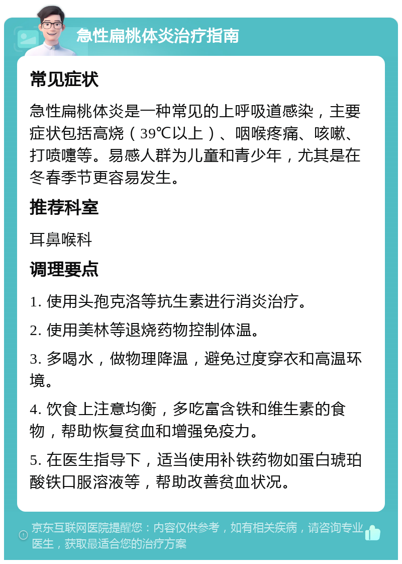 急性扁桃体炎治疗指南 常见症状 急性扁桃体炎是一种常见的上呼吸道感染，主要症状包括高烧（39℃以上）、咽喉疼痛、咳嗽、打喷嚏等。易感人群为儿童和青少年，尤其是在冬春季节更容易发生。 推荐科室 耳鼻喉科 调理要点 1. 使用头孢克洛等抗生素进行消炎治疗。 2. 使用美林等退烧药物控制体温。 3. 多喝水，做物理降温，避免过度穿衣和高温环境。 4. 饮食上注意均衡，多吃富含铁和维生素的食物，帮助恢复贫血和增强免疫力。 5. 在医生指导下，适当使用补铁药物如蛋白琥珀酸铁口服溶液等，帮助改善贫血状况。