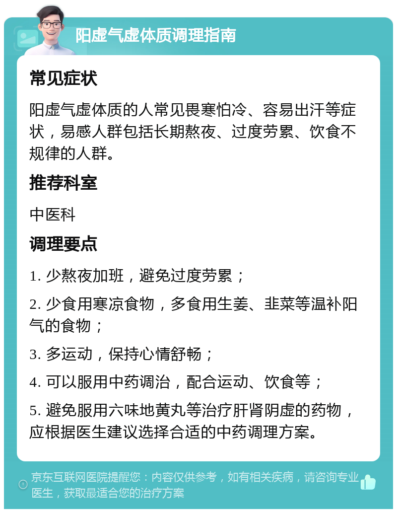 阳虚气虚体质调理指南 常见症状 阳虚气虚体质的人常见畏寒怕冷、容易出汗等症状，易感人群包括长期熬夜、过度劳累、饮食不规律的人群。 推荐科室 中医科 调理要点 1. 少熬夜加班，避免过度劳累； 2. 少食用寒凉食物，多食用生姜、韭菜等温补阳气的食物； 3. 多运动，保持心情舒畅； 4. 可以服用中药调治，配合运动、饮食等； 5. 避免服用六味地黄丸等治疗肝肾阴虚的药物，应根据医生建议选择合适的中药调理方案。