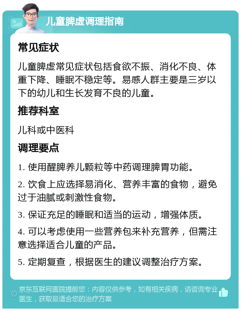 儿童脾虚调理指南 常见症状 儿童脾虚常见症状包括食欲不振、消化不良、体重下降、睡眠不稳定等。易感人群主要是三岁以下的幼儿和生长发育不良的儿童。 推荐科室 儿科或中医科 调理要点 1. 使用醒脾养儿颗粒等中药调理脾胃功能。 2. 饮食上应选择易消化、营养丰富的食物，避免过于油腻或刺激性食物。 3. 保证充足的睡眠和适当的运动，增强体质。 4. 可以考虑使用一些营养包来补充营养，但需注意选择适合儿童的产品。 5. 定期复查，根据医生的建议调整治疗方案。