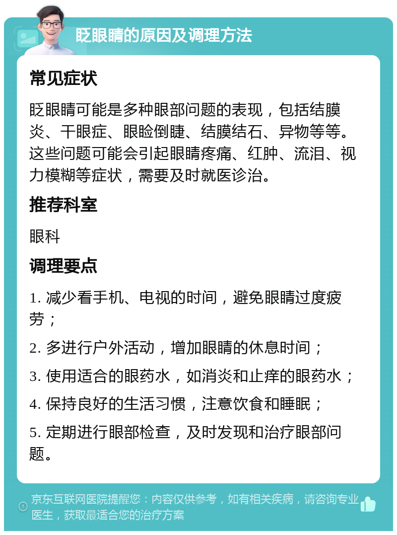 眨眼睛的原因及调理方法 常见症状 眨眼睛可能是多种眼部问题的表现，包括结膜炎、干眼症、眼睑倒睫、结膜结石、异物等等。这些问题可能会引起眼睛疼痛、红肿、流泪、视力模糊等症状，需要及时就医诊治。 推荐科室 眼科 调理要点 1. 减少看手机、电视的时间，避免眼睛过度疲劳； 2. 多进行户外活动，增加眼睛的休息时间； 3. 使用适合的眼药水，如消炎和止痒的眼药水； 4. 保持良好的生活习惯，注意饮食和睡眠； 5. 定期进行眼部检查，及时发现和治疗眼部问题。