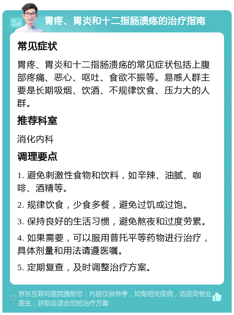 胃疼、胃炎和十二指肠溃疡的治疗指南 常见症状 胃疼、胃炎和十二指肠溃疡的常见症状包括上腹部疼痛、恶心、呕吐、食欲不振等。易感人群主要是长期吸烟、饮酒、不规律饮食、压力大的人群。 推荐科室 消化内科 调理要点 1. 避免刺激性食物和饮料，如辛辣、油腻、咖啡、酒精等。 2. 规律饮食，少食多餐，避免过饥或过饱。 3. 保持良好的生活习惯，避免熬夜和过度劳累。 4. 如果需要，可以服用普托平等药物进行治疗，具体剂量和用法请遵医嘱。 5. 定期复查，及时调整治疗方案。