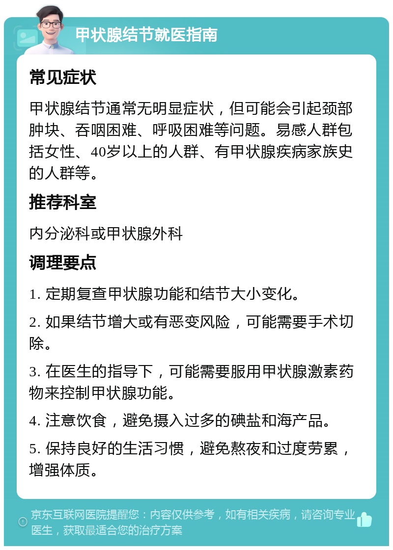 甲状腺结节就医指南 常见症状 甲状腺结节通常无明显症状，但可能会引起颈部肿块、吞咽困难、呼吸困难等问题。易感人群包括女性、40岁以上的人群、有甲状腺疾病家族史的人群等。 推荐科室 内分泌科或甲状腺外科 调理要点 1. 定期复查甲状腺功能和结节大小变化。 2. 如果结节增大或有恶变风险，可能需要手术切除。 3. 在医生的指导下，可能需要服用甲状腺激素药物来控制甲状腺功能。 4. 注意饮食，避免摄入过多的碘盐和海产品。 5. 保持良好的生活习惯，避免熬夜和过度劳累，增强体质。