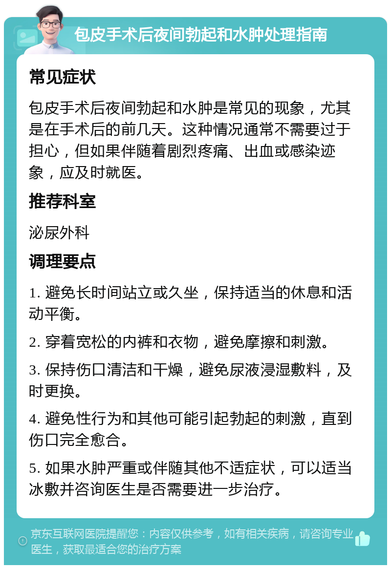 包皮手术后夜间勃起和水肿处理指南 常见症状 包皮手术后夜间勃起和水肿是常见的现象，尤其是在手术后的前几天。这种情况通常不需要过于担心，但如果伴随着剧烈疼痛、出血或感染迹象，应及时就医。 推荐科室 泌尿外科 调理要点 1. 避免长时间站立或久坐，保持适当的休息和活动平衡。 2. 穿着宽松的内裤和衣物，避免摩擦和刺激。 3. 保持伤口清洁和干燥，避免尿液浸湿敷料，及时更换。 4. 避免性行为和其他可能引起勃起的刺激，直到伤口完全愈合。 5. 如果水肿严重或伴随其他不适症状，可以适当冰敷并咨询医生是否需要进一步治疗。