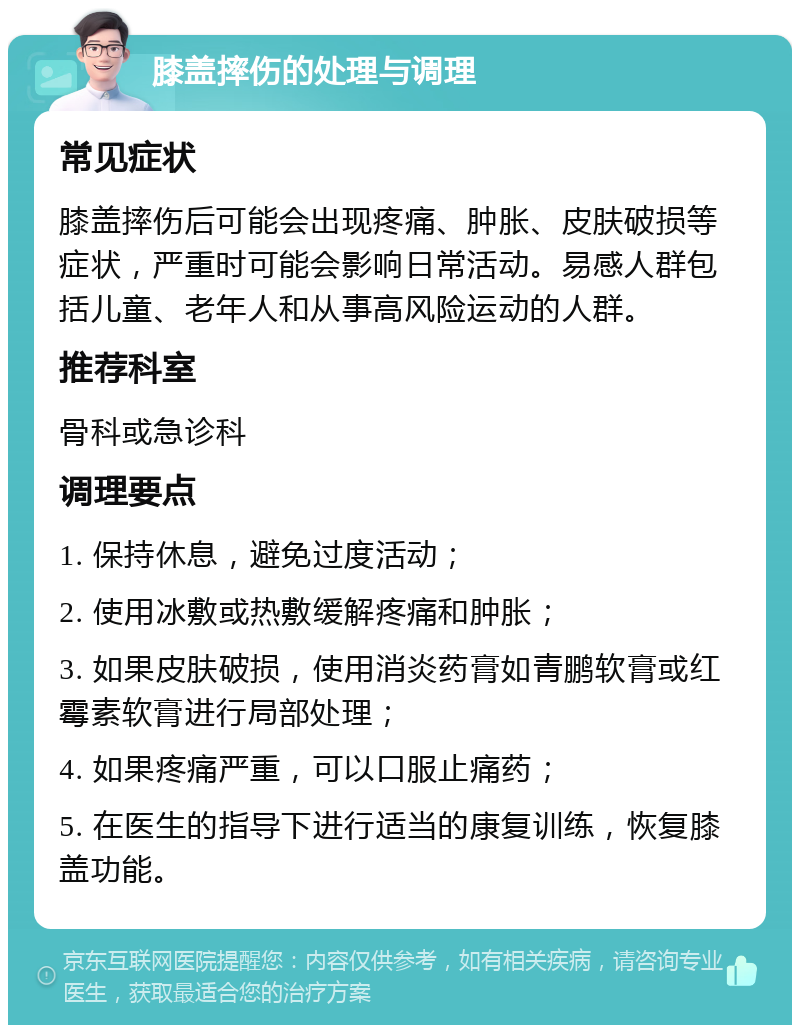 膝盖摔伤的处理与调理 常见症状 膝盖摔伤后可能会出现疼痛、肿胀、皮肤破损等症状，严重时可能会影响日常活动。易感人群包括儿童、老年人和从事高风险运动的人群。 推荐科室 骨科或急诊科 调理要点 1. 保持休息，避免过度活动； 2. 使用冰敷或热敷缓解疼痛和肿胀； 3. 如果皮肤破损，使用消炎药膏如青鹏软膏或红霉素软膏进行局部处理； 4. 如果疼痛严重，可以口服止痛药； 5. 在医生的指导下进行适当的康复训练，恢复膝盖功能。