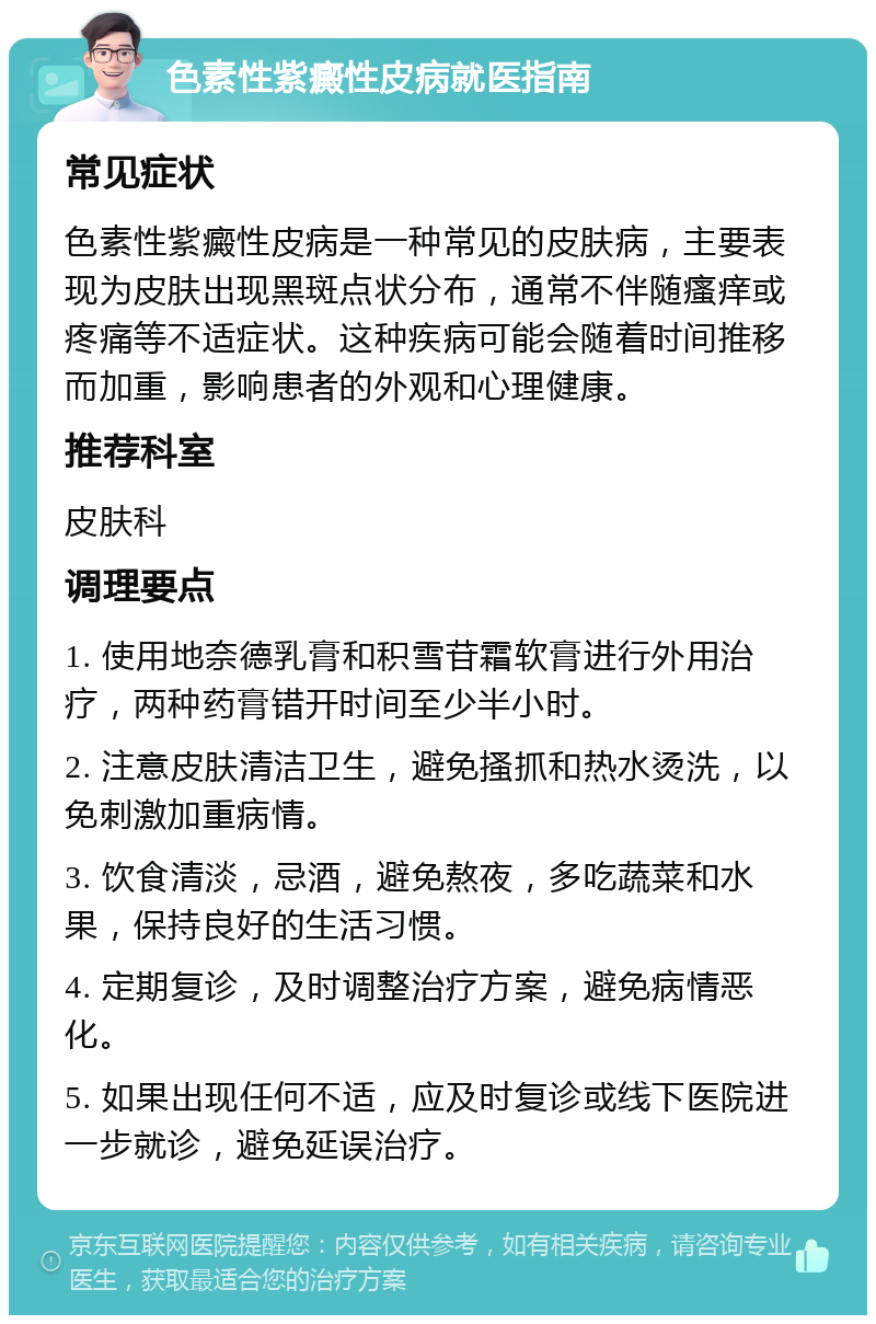 色素性紫癜性皮病就医指南 常见症状 色素性紫癜性皮病是一种常见的皮肤病，主要表现为皮肤出现黑斑点状分布，通常不伴随瘙痒或疼痛等不适症状。这种疾病可能会随着时间推移而加重，影响患者的外观和心理健康。 推荐科室 皮肤科 调理要点 1. 使用地奈德乳膏和积雪苷霜软膏进行外用治疗，两种药膏错开时间至少半小时。 2. 注意皮肤清洁卫生，避免搔抓和热水烫洗，以免刺激加重病情。 3. 饮食清淡，忌酒，避免熬夜，多吃蔬菜和水果，保持良好的生活习惯。 4. 定期复诊，及时调整治疗方案，避免病情恶化。 5. 如果出现任何不适，应及时复诊或线下医院进一步就诊，避免延误治疗。