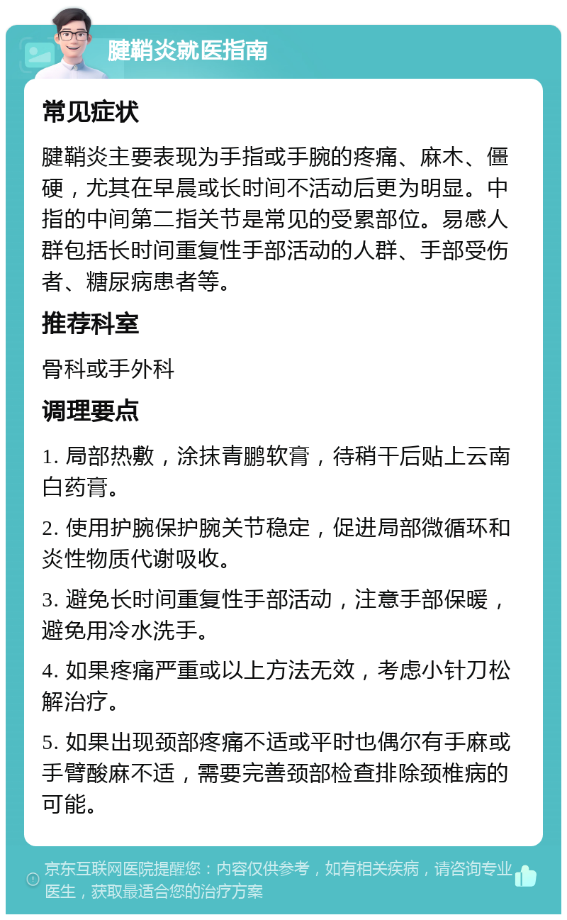 腱鞘炎就医指南 常见症状 腱鞘炎主要表现为手指或手腕的疼痛、麻木、僵硬，尤其在早晨或长时间不活动后更为明显。中指的中间第二指关节是常见的受累部位。易感人群包括长时间重复性手部活动的人群、手部受伤者、糖尿病患者等。 推荐科室 骨科或手外科 调理要点 1. 局部热敷，涂抹青鹏软膏，待稍干后贴上云南白药膏。 2. 使用护腕保护腕关节稳定，促进局部微循环和炎性物质代谢吸收。 3. 避免长时间重复性手部活动，注意手部保暖，避免用冷水洗手。 4. 如果疼痛严重或以上方法无效，考虑小针刀松解治疗。 5. 如果出现颈部疼痛不适或平时也偶尔有手麻或手臂酸麻不适，需要完善颈部检查排除颈椎病的可能。