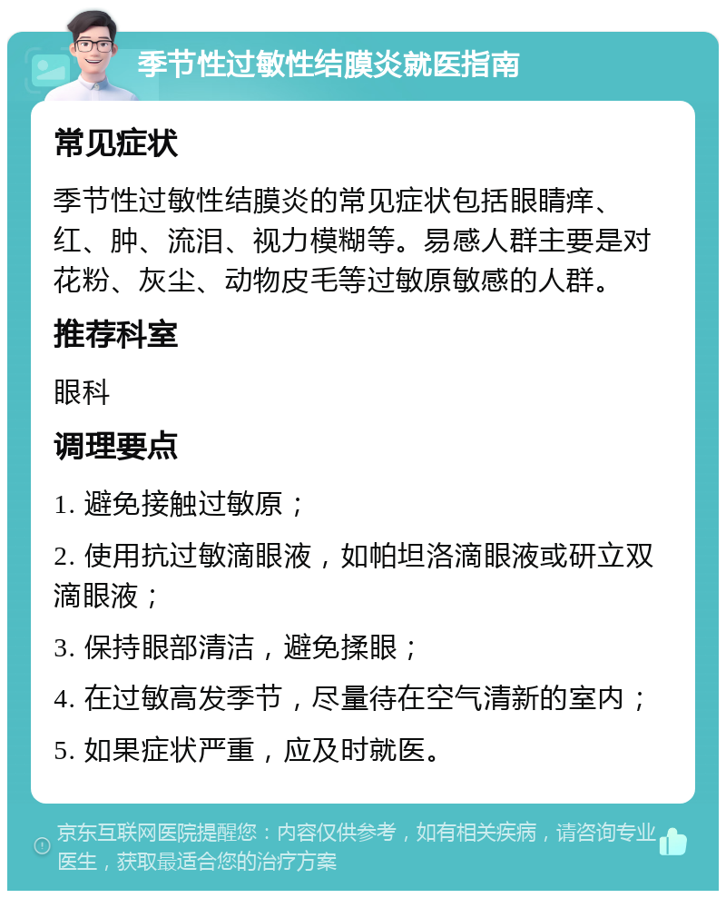 季节性过敏性结膜炎就医指南 常见症状 季节性过敏性结膜炎的常见症状包括眼睛痒、红、肿、流泪、视力模糊等。易感人群主要是对花粉、灰尘、动物皮毛等过敏原敏感的人群。 推荐科室 眼科 调理要点 1. 避免接触过敏原； 2. 使用抗过敏滴眼液，如帕坦洛滴眼液或研立双滴眼液； 3. 保持眼部清洁，避免揉眼； 4. 在过敏高发季节，尽量待在空气清新的室内； 5. 如果症状严重，应及时就医。