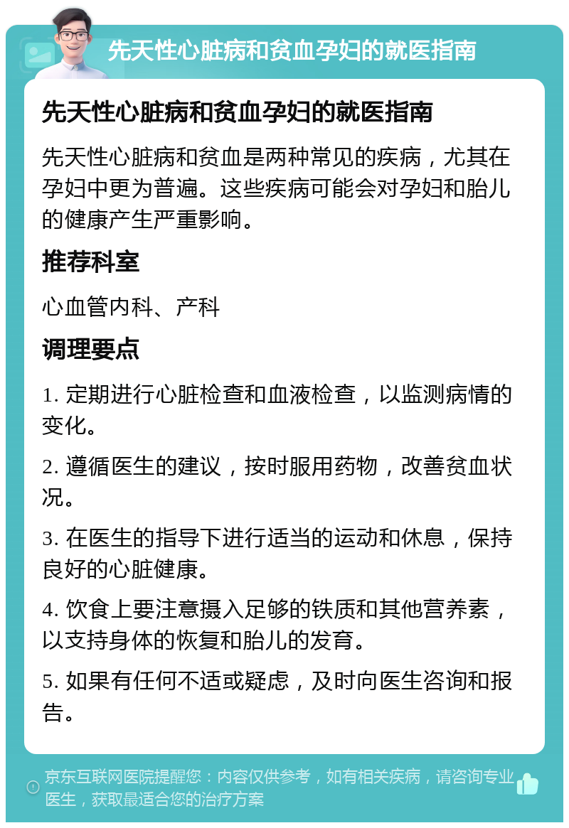 先天性心脏病和贫血孕妇的就医指南 先天性心脏病和贫血孕妇的就医指南 先天性心脏病和贫血是两种常见的疾病，尤其在孕妇中更为普遍。这些疾病可能会对孕妇和胎儿的健康产生严重影响。 推荐科室 心血管内科、产科 调理要点 1. 定期进行心脏检查和血液检查，以监测病情的变化。 2. 遵循医生的建议，按时服用药物，改善贫血状况。 3. 在医生的指导下进行适当的运动和休息，保持良好的心脏健康。 4. 饮食上要注意摄入足够的铁质和其他营养素，以支持身体的恢复和胎儿的发育。 5. 如果有任何不适或疑虑，及时向医生咨询和报告。