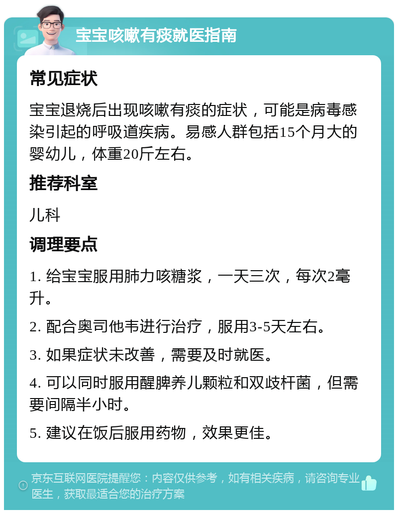 宝宝咳嗽有痰就医指南 常见症状 宝宝退烧后出现咳嗽有痰的症状，可能是病毒感染引起的呼吸道疾病。易感人群包括15个月大的婴幼儿，体重20斤左右。 推荐科室 儿科 调理要点 1. 给宝宝服用肺力咳糖浆，一天三次，每次2毫升。 2. 配合奥司他韦进行治疗，服用3-5天左右。 3. 如果症状未改善，需要及时就医。 4. 可以同时服用醒脾养儿颗粒和双歧杆菌，但需要间隔半小时。 5. 建议在饭后服用药物，效果更佳。