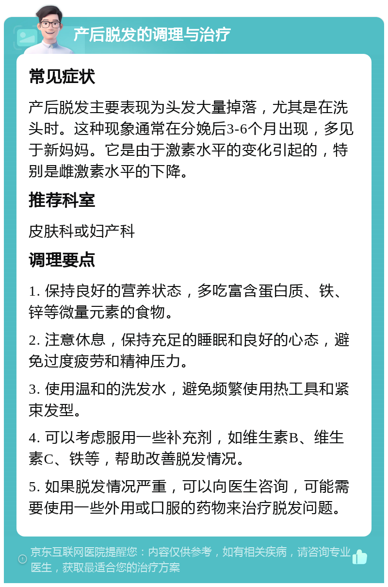 产后脱发的调理与治疗 常见症状 产后脱发主要表现为头发大量掉落，尤其是在洗头时。这种现象通常在分娩后3-6个月出现，多见于新妈妈。它是由于激素水平的变化引起的，特别是雌激素水平的下降。 推荐科室 皮肤科或妇产科 调理要点 1. 保持良好的营养状态，多吃富含蛋白质、铁、锌等微量元素的食物。 2. 注意休息，保持充足的睡眠和良好的心态，避免过度疲劳和精神压力。 3. 使用温和的洗发水，避免频繁使用热工具和紧束发型。 4. 可以考虑服用一些补充剂，如维生素B、维生素C、铁等，帮助改善脱发情况。 5. 如果脱发情况严重，可以向医生咨询，可能需要使用一些外用或口服的药物来治疗脱发问题。