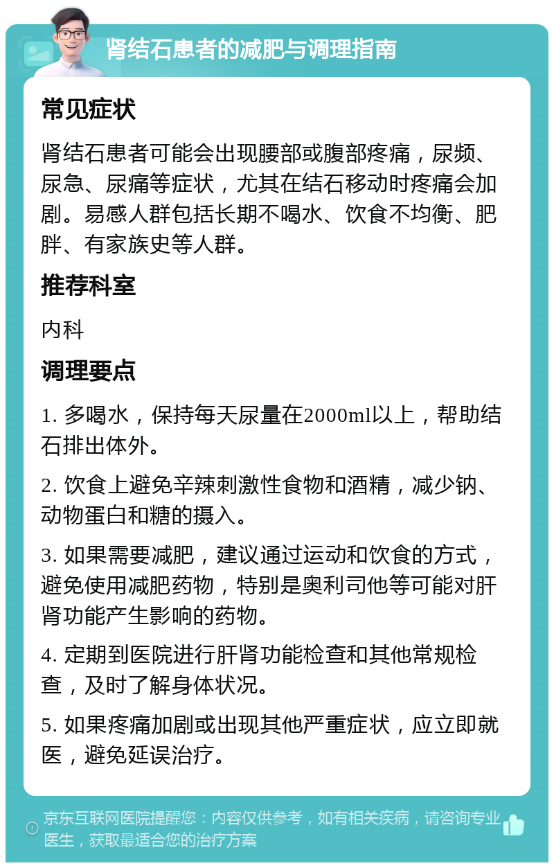 肾结石患者的减肥与调理指南 常见症状 肾结石患者可能会出现腰部或腹部疼痛，尿频、尿急、尿痛等症状，尤其在结石移动时疼痛会加剧。易感人群包括长期不喝水、饮食不均衡、肥胖、有家族史等人群。 推荐科室 内科 调理要点 1. 多喝水，保持每天尿量在2000ml以上，帮助结石排出体外。 2. 饮食上避免辛辣刺激性食物和酒精，减少钠、动物蛋白和糖的摄入。 3. 如果需要减肥，建议通过运动和饮食的方式，避免使用减肥药物，特别是奥利司他等可能对肝肾功能产生影响的药物。 4. 定期到医院进行肝肾功能检查和其他常规检查，及时了解身体状况。 5. 如果疼痛加剧或出现其他严重症状，应立即就医，避免延误治疗。