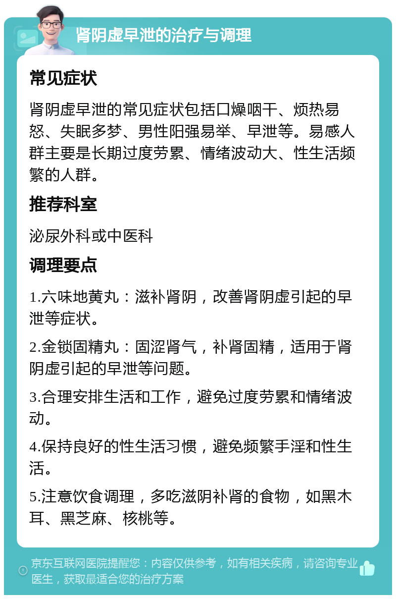 肾阴虚早泄的治疗与调理 常见症状 肾阴虚早泄的常见症状包括口燥咽干、烦热易怒、失眠多梦、男性阳强易举、早泄等。易感人群主要是长期过度劳累、情绪波动大、性生活频繁的人群。 推荐科室 泌尿外科或中医科 调理要点 1.六味地黄丸：滋补肾阴，改善肾阴虚引起的早泄等症状。 2.金锁固精丸：固涩肾气，补肾固精，适用于肾阴虚引起的早泄等问题。 3.合理安排生活和工作，避免过度劳累和情绪波动。 4.保持良好的性生活习惯，避免频繁手淫和性生活。 5.注意饮食调理，多吃滋阴补肾的食物，如黑木耳、黑芝麻、核桃等。