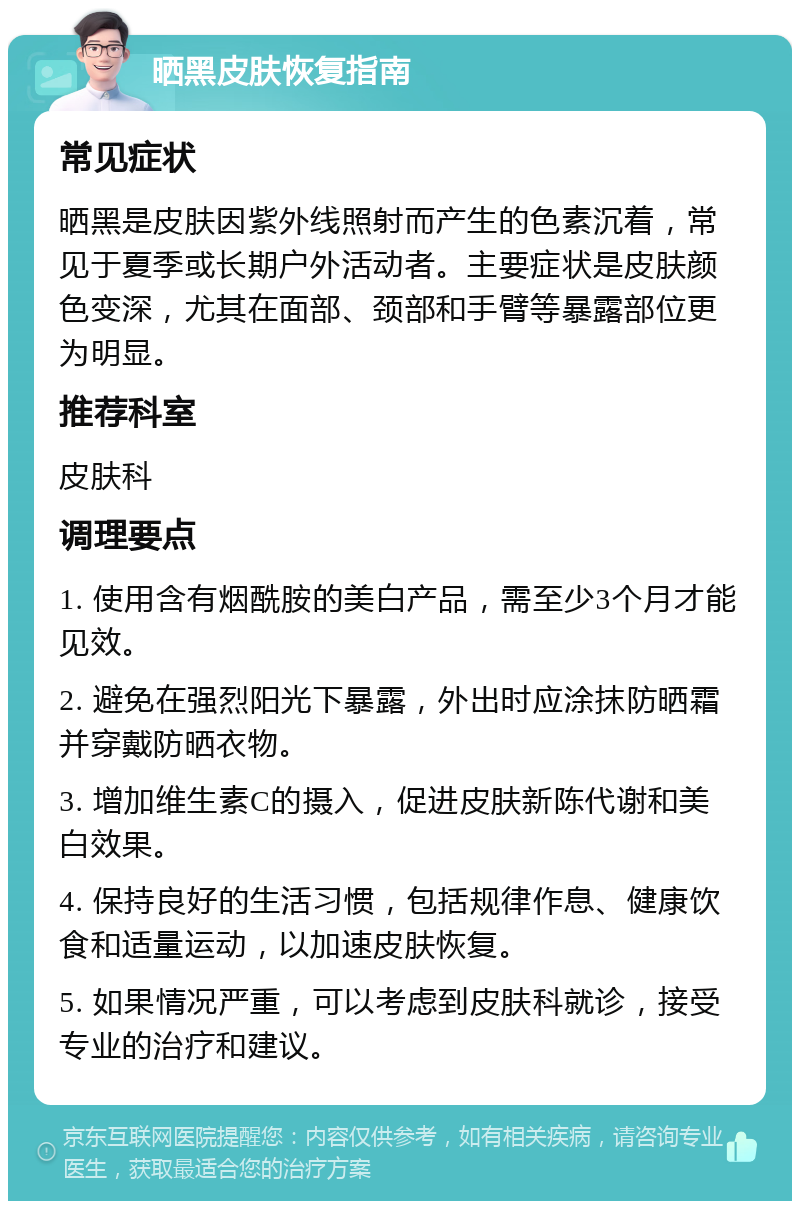 晒黑皮肤恢复指南 常见症状 晒黑是皮肤因紫外线照射而产生的色素沉着，常见于夏季或长期户外活动者。主要症状是皮肤颜色变深，尤其在面部、颈部和手臂等暴露部位更为明显。 推荐科室 皮肤科 调理要点 1. 使用含有烟酰胺的美白产品，需至少3个月才能见效。 2. 避免在强烈阳光下暴露，外出时应涂抹防晒霜并穿戴防晒衣物。 3. 增加维生素C的摄入，促进皮肤新陈代谢和美白效果。 4. 保持良好的生活习惯，包括规律作息、健康饮食和适量运动，以加速皮肤恢复。 5. 如果情况严重，可以考虑到皮肤科就诊，接受专业的治疗和建议。