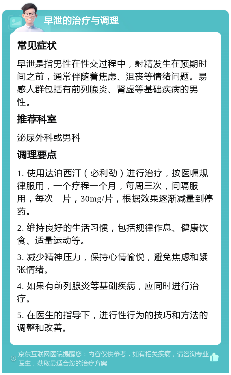 早泄的治疗与调理 常见症状 早泄是指男性在性交过程中，射精发生在预期时间之前，通常伴随着焦虑、沮丧等情绪问题。易感人群包括有前列腺炎、肾虚等基础疾病的男性。 推荐科室 泌尿外科或男科 调理要点 1. 使用达泊西汀（必利劲）进行治疗，按医嘱规律服用，一个疗程一个月，每周三次，间隔服用，每次一片，30mg/片，根据效果逐渐减量到停药。 2. 维持良好的生活习惯，包括规律作息、健康饮食、适量运动等。 3. 减少精神压力，保持心情愉悦，避免焦虑和紧张情绪。 4. 如果有前列腺炎等基础疾病，应同时进行治疗。 5. 在医生的指导下，进行性行为的技巧和方法的调整和改善。