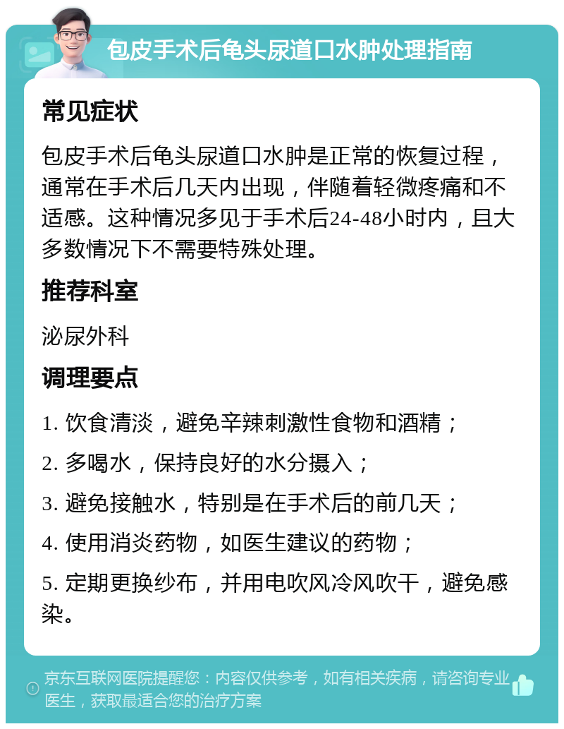 包皮手术后龟头尿道口水肿处理指南 常见症状 包皮手术后龟头尿道口水肿是正常的恢复过程，通常在手术后几天内出现，伴随着轻微疼痛和不适感。这种情况多见于手术后24-48小时内，且大多数情况下不需要特殊处理。 推荐科室 泌尿外科 调理要点 1. 饮食清淡，避免辛辣刺激性食物和酒精； 2. 多喝水，保持良好的水分摄入； 3. 避免接触水，特别是在手术后的前几天； 4. 使用消炎药物，如医生建议的药物； 5. 定期更换纱布，并用电吹风冷风吹干，避免感染。