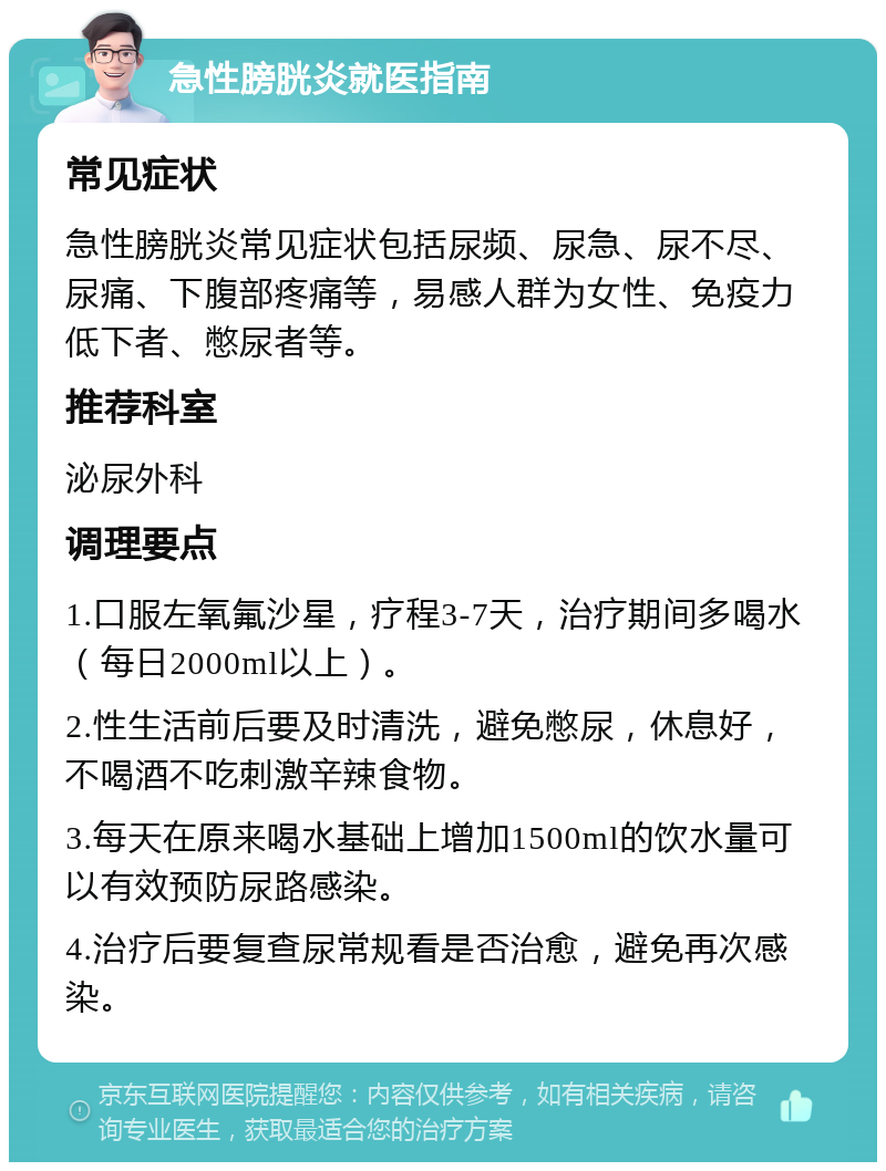 急性膀胱炎就医指南 常见症状 急性膀胱炎常见症状包括尿频、尿急、尿不尽、尿痛、下腹部疼痛等，易感人群为女性、免疫力低下者、憋尿者等。 推荐科室 泌尿外科 调理要点 1.口服左氧氟沙星，疗程3-7天，治疗期间多喝水（每日2000ml以上）。 2.性生活前后要及时清洗，避免憋尿，休息好，不喝酒不吃刺激辛辣食物。 3.每天在原来喝水基础上增加1500ml的饮水量可以有效预防尿路感染。 4.治疗后要复查尿常规看是否治愈，避免再次感染。