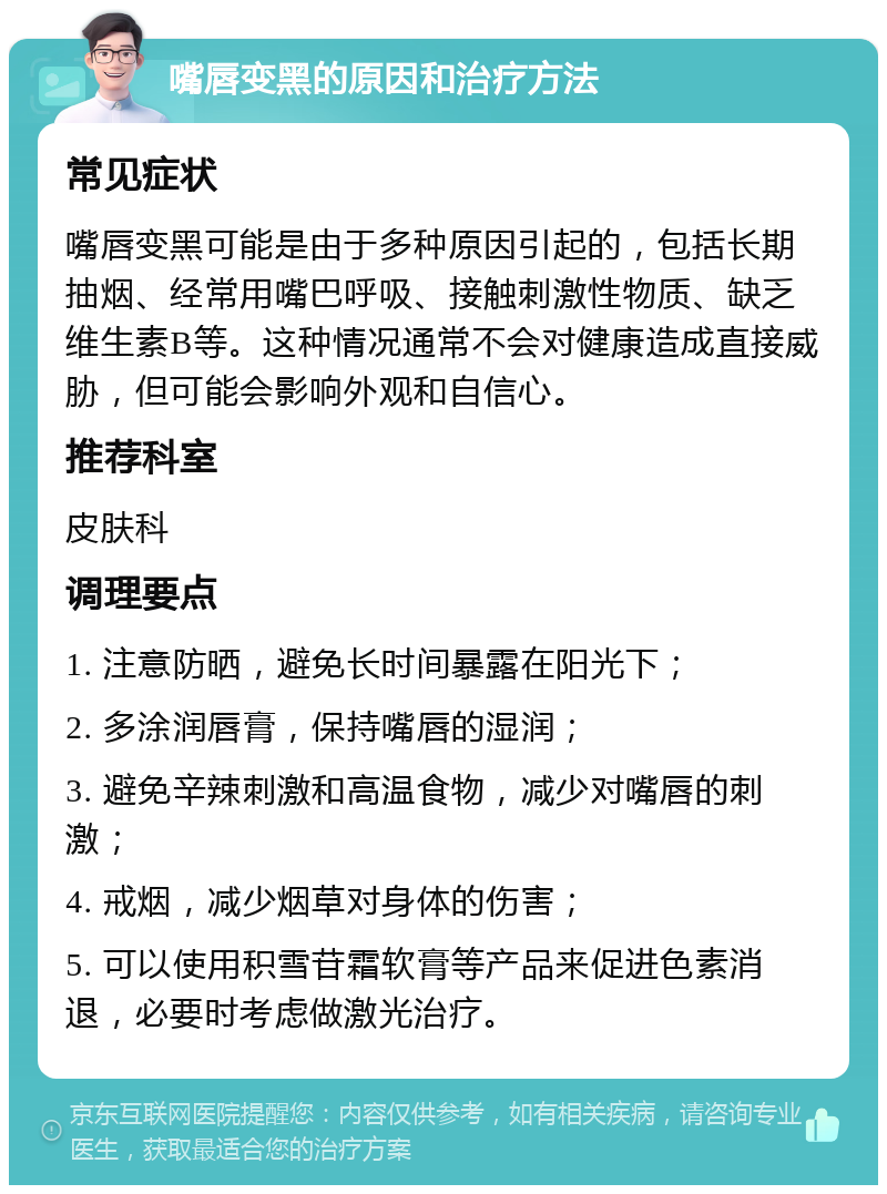 嘴唇变黑的原因和治疗方法 常见症状 嘴唇变黑可能是由于多种原因引起的，包括长期抽烟、经常用嘴巴呼吸、接触刺激性物质、缺乏维生素B等。这种情况通常不会对健康造成直接威胁，但可能会影响外观和自信心。 推荐科室 皮肤科 调理要点 1. 注意防晒，避免长时间暴露在阳光下； 2. 多涂润唇膏，保持嘴唇的湿润； 3. 避免辛辣刺激和高温食物，减少对嘴唇的刺激； 4. 戒烟，减少烟草对身体的伤害； 5. 可以使用积雪苷霜软膏等产品来促进色素消退，必要时考虑做激光治疗。