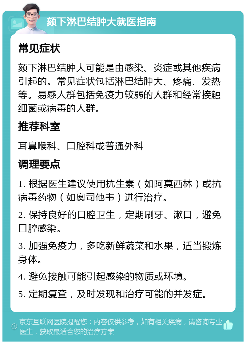 颏下淋巴结肿大就医指南 常见症状 颏下淋巴结肿大可能是由感染、炎症或其他疾病引起的。常见症状包括淋巴结肿大、疼痛、发热等。易感人群包括免疫力较弱的人群和经常接触细菌或病毒的人群。 推荐科室 耳鼻喉科、口腔科或普通外科 调理要点 1. 根据医生建议使用抗生素（如阿莫西林）或抗病毒药物（如奥司他韦）进行治疗。 2. 保持良好的口腔卫生，定期刷牙、漱口，避免口腔感染。 3. 加强免疫力，多吃新鲜蔬菜和水果，适当锻炼身体。 4. 避免接触可能引起感染的物质或环境。 5. 定期复查，及时发现和治疗可能的并发症。