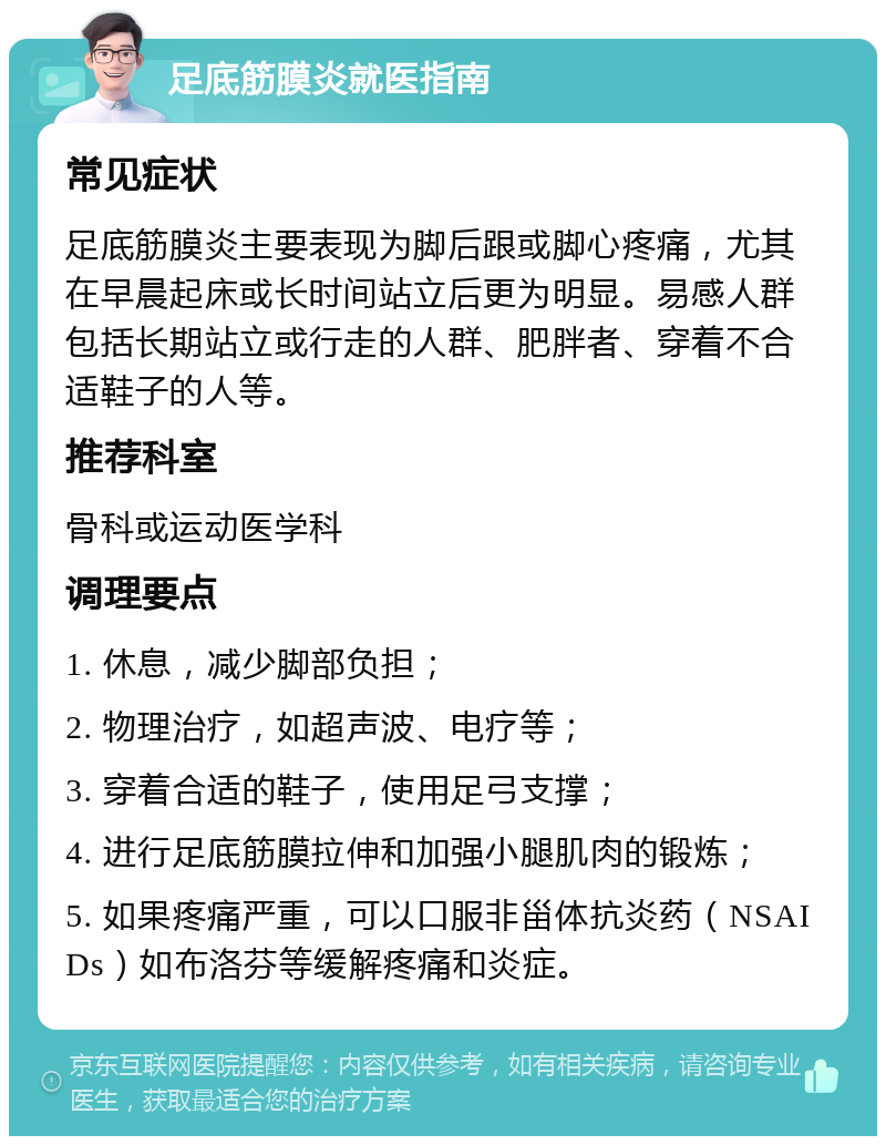 足底筋膜炎就医指南 常见症状 足底筋膜炎主要表现为脚后跟或脚心疼痛，尤其在早晨起床或长时间站立后更为明显。易感人群包括长期站立或行走的人群、肥胖者、穿着不合适鞋子的人等。 推荐科室 骨科或运动医学科 调理要点 1. 休息，减少脚部负担； 2. 物理治疗，如超声波、电疗等； 3. 穿着合适的鞋子，使用足弓支撑； 4. 进行足底筋膜拉伸和加强小腿肌肉的锻炼； 5. 如果疼痛严重，可以口服非甾体抗炎药（NSAIDs）如布洛芬等缓解疼痛和炎症。