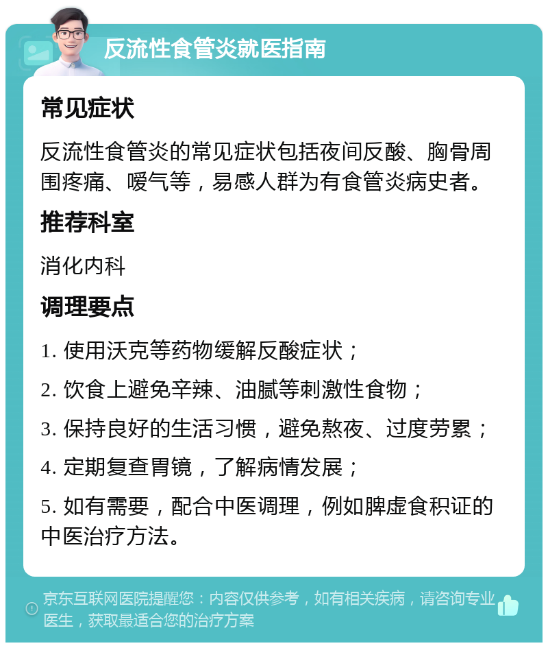 反流性食管炎就医指南 常见症状 反流性食管炎的常见症状包括夜间反酸、胸骨周围疼痛、嗳气等，易感人群为有食管炎病史者。 推荐科室 消化内科 调理要点 1. 使用沃克等药物缓解反酸症状； 2. 饮食上避免辛辣、油腻等刺激性食物； 3. 保持良好的生活习惯，避免熬夜、过度劳累； 4. 定期复查胃镜，了解病情发展； 5. 如有需要，配合中医调理，例如脾虚食积证的中医治疗方法。