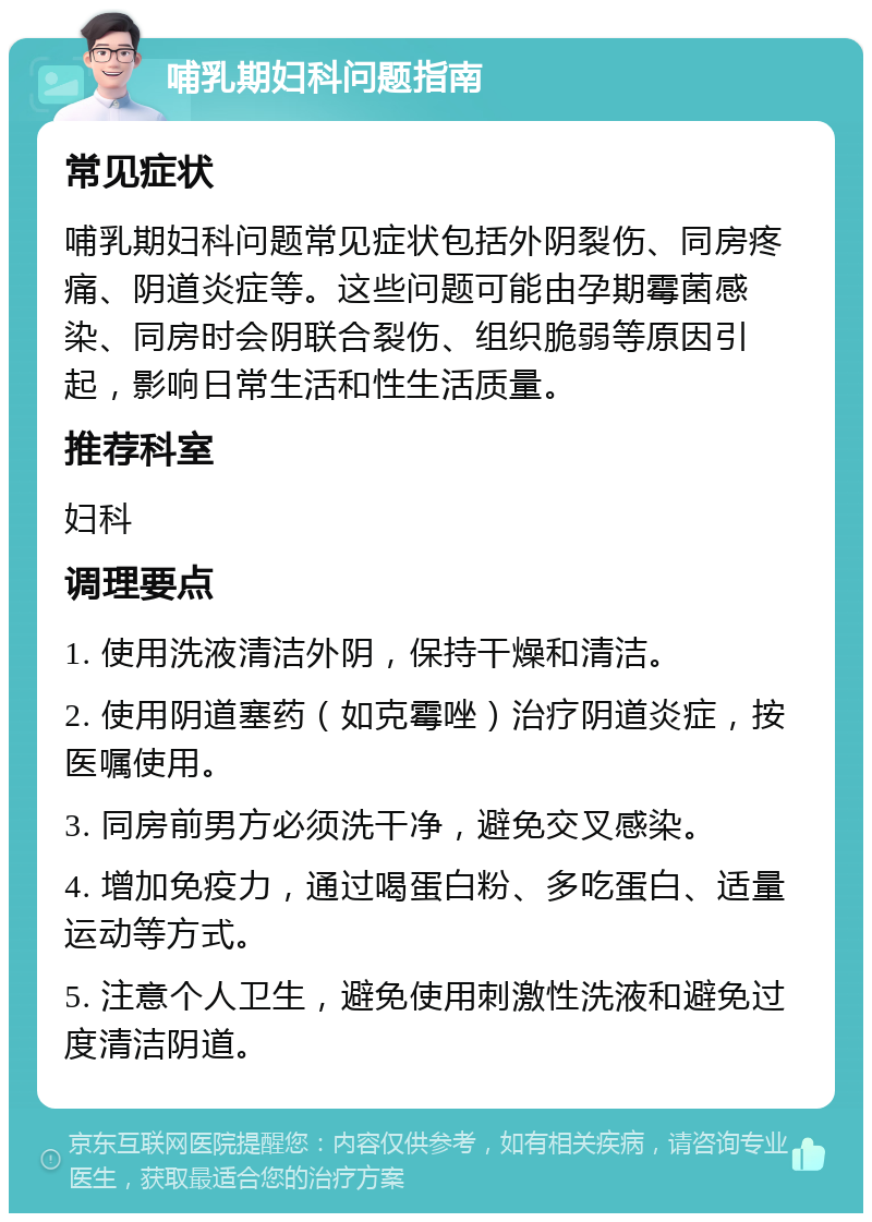 哺乳期妇科问题指南 常见症状 哺乳期妇科问题常见症状包括外阴裂伤、同房疼痛、阴道炎症等。这些问题可能由孕期霉菌感染、同房时会阴联合裂伤、组织脆弱等原因引起，影响日常生活和性生活质量。 推荐科室 妇科 调理要点 1. 使用洗液清洁外阴，保持干燥和清洁。 2. 使用阴道塞药（如克霉唑）治疗阴道炎症，按医嘱使用。 3. 同房前男方必须洗干净，避免交叉感染。 4. 增加免疫力，通过喝蛋白粉、多吃蛋白、适量运动等方式。 5. 注意个人卫生，避免使用刺激性洗液和避免过度清洁阴道。