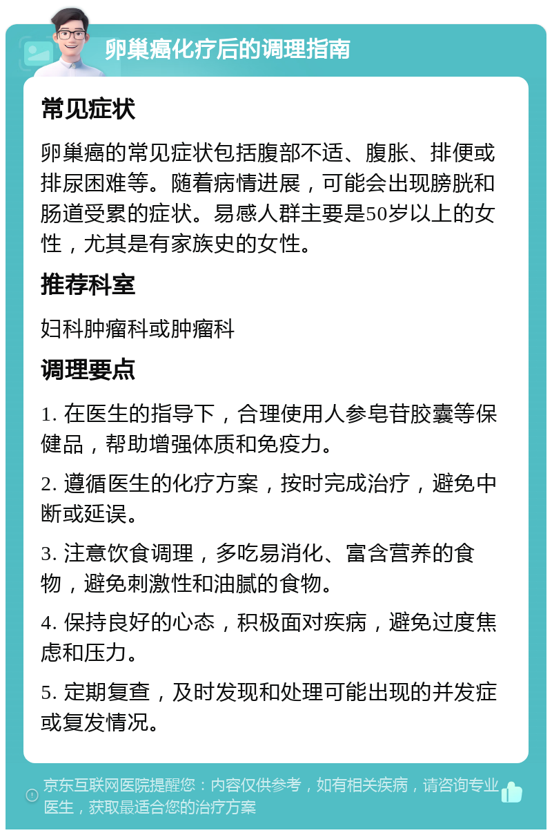 卵巢癌化疗后的调理指南 常见症状 卵巢癌的常见症状包括腹部不适、腹胀、排便或排尿困难等。随着病情进展，可能会出现膀胱和肠道受累的症状。易感人群主要是50岁以上的女性，尤其是有家族史的女性。 推荐科室 妇科肿瘤科或肿瘤科 调理要点 1. 在医生的指导下，合理使用人参皂苷胶囊等保健品，帮助增强体质和免疫力。 2. 遵循医生的化疗方案，按时完成治疗，避免中断或延误。 3. 注意饮食调理，多吃易消化、富含营养的食物，避免刺激性和油腻的食物。 4. 保持良好的心态，积极面对疾病，避免过度焦虑和压力。 5. 定期复查，及时发现和处理可能出现的并发症或复发情况。