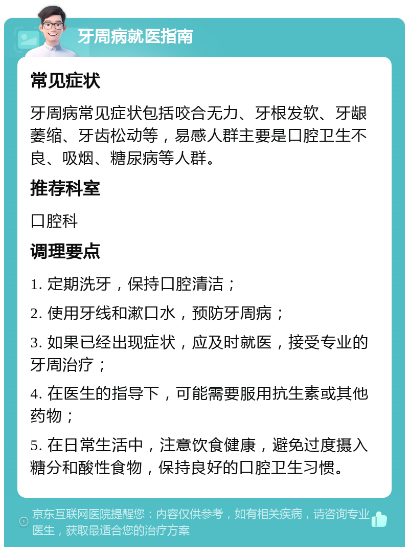 牙周病就医指南 常见症状 牙周病常见症状包括咬合无力、牙根发软、牙龈萎缩、牙齿松动等，易感人群主要是口腔卫生不良、吸烟、糖尿病等人群。 推荐科室 口腔科 调理要点 1. 定期洗牙，保持口腔清洁； 2. 使用牙线和漱口水，预防牙周病； 3. 如果已经出现症状，应及时就医，接受专业的牙周治疗； 4. 在医生的指导下，可能需要服用抗生素或其他药物； 5. 在日常生活中，注意饮食健康，避免过度摄入糖分和酸性食物，保持良好的口腔卫生习惯。