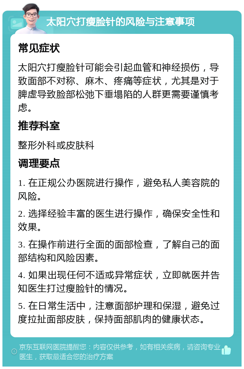 太阳穴打瘦脸针的风险与注意事项 常见症状 太阳穴打瘦脸针可能会引起血管和神经损伤，导致面部不对称、麻木、疼痛等症状，尤其是对于脾虚导致脸部松弛下垂塌陷的人群更需要谨慎考虑。 推荐科室 整形外科或皮肤科 调理要点 1. 在正规公办医院进行操作，避免私人美容院的风险。 2. 选择经验丰富的医生进行操作，确保安全性和效果。 3. 在操作前进行全面的面部检查，了解自己的面部结构和风险因素。 4. 如果出现任何不适或异常症状，立即就医并告知医生打过瘦脸针的情况。 5. 在日常生活中，注意面部护理和保湿，避免过度拉扯面部皮肤，保持面部肌肉的健康状态。