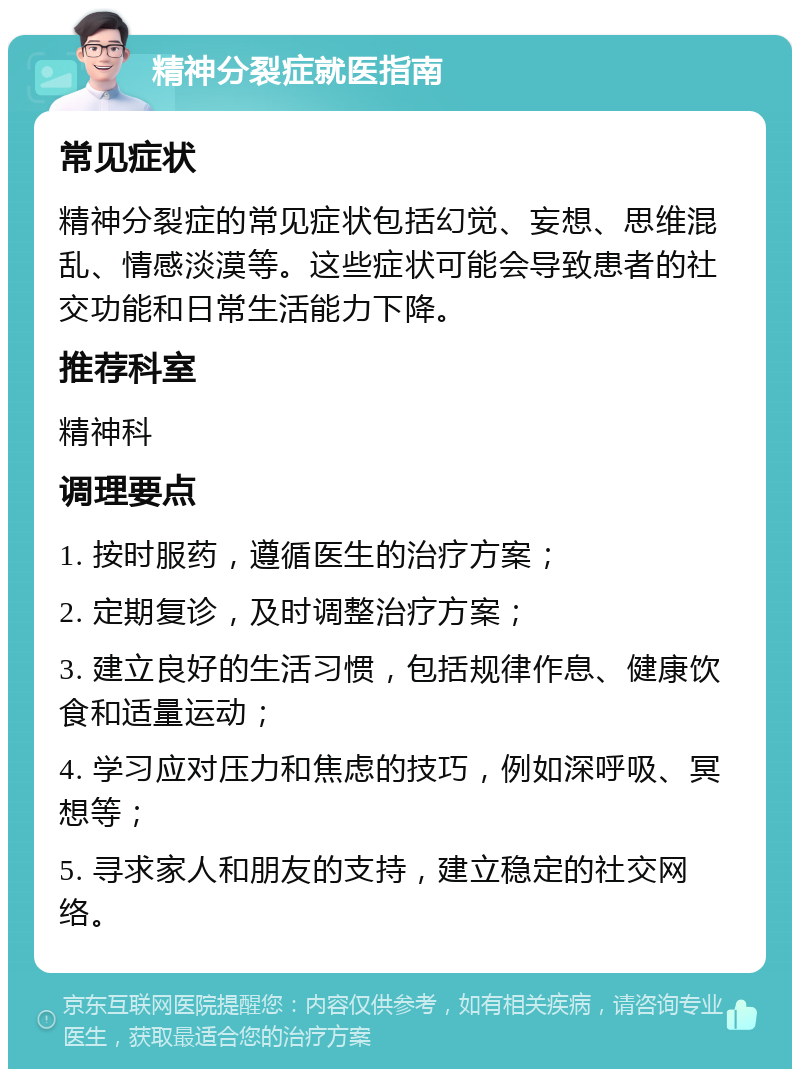 精神分裂症就医指南 常见症状 精神分裂症的常见症状包括幻觉、妄想、思维混乱、情感淡漠等。这些症状可能会导致患者的社交功能和日常生活能力下降。 推荐科室 精神科 调理要点 1. 按时服药，遵循医生的治疗方案； 2. 定期复诊，及时调整治疗方案； 3. 建立良好的生活习惯，包括规律作息、健康饮食和适量运动； 4. 学习应对压力和焦虑的技巧，例如深呼吸、冥想等； 5. 寻求家人和朋友的支持，建立稳定的社交网络。