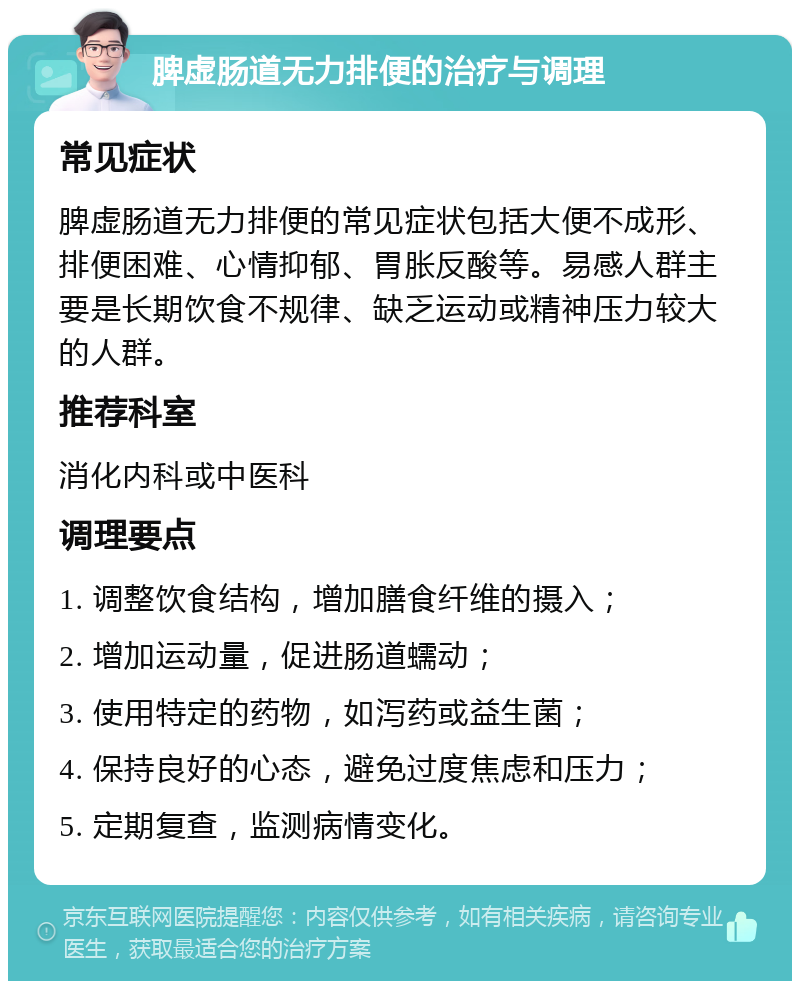 脾虚肠道无力排便的治疗与调理 常见症状 脾虚肠道无力排便的常见症状包括大便不成形、排便困难、心情抑郁、胃胀反酸等。易感人群主要是长期饮食不规律、缺乏运动或精神压力较大的人群。 推荐科室 消化内科或中医科 调理要点 1. 调整饮食结构，增加膳食纤维的摄入； 2. 增加运动量，促进肠道蠕动； 3. 使用特定的药物，如泻药或益生菌； 4. 保持良好的心态，避免过度焦虑和压力； 5. 定期复查，监测病情变化。