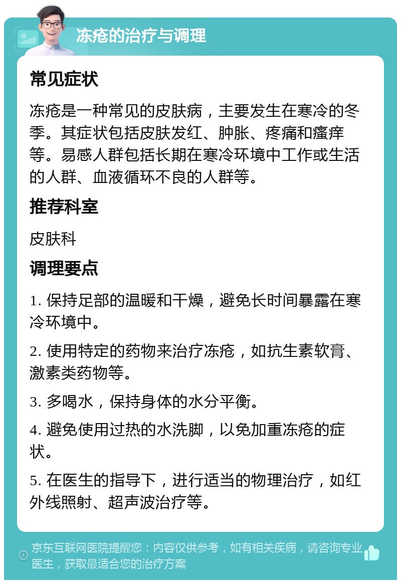 冻疮的治疗与调理 常见症状 冻疮是一种常见的皮肤病，主要发生在寒冷的冬季。其症状包括皮肤发红、肿胀、疼痛和瘙痒等。易感人群包括长期在寒冷环境中工作或生活的人群、血液循环不良的人群等。 推荐科室 皮肤科 调理要点 1. 保持足部的温暖和干燥，避免长时间暴露在寒冷环境中。 2. 使用特定的药物来治疗冻疮，如抗生素软膏、激素类药物等。 3. 多喝水，保持身体的水分平衡。 4. 避免使用过热的水洗脚，以免加重冻疮的症状。 5. 在医生的指导下，进行适当的物理治疗，如红外线照射、超声波治疗等。