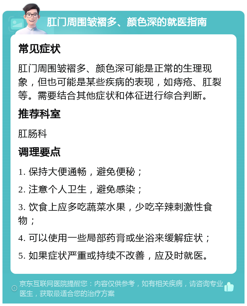 肛门周围皱褶多、颜色深的就医指南 常见症状 肛门周围皱褶多、颜色深可能是正常的生理现象，但也可能是某些疾病的表现，如痔疮、肛裂等。需要结合其他症状和体征进行综合判断。 推荐科室 肛肠科 调理要点 1. 保持大便通畅，避免便秘； 2. 注意个人卫生，避免感染； 3. 饮食上应多吃蔬菜水果，少吃辛辣刺激性食物； 4. 可以使用一些局部药膏或坐浴来缓解症状； 5. 如果症状严重或持续不改善，应及时就医。